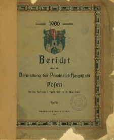 Bericht &uuml;ber die Verwaltung der Provinzial-Hauptstadt Posen f&uuml;r die Zeit vom 1. April 1906 bis 31. M&auml;rz 1907.