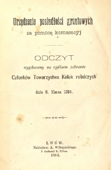 Urządzenie posiadłości gruntowych za pomocą komasacyj : odczyt wygłoszony na og&oacute;lnem zebraniu Członk&oacute;w Towarzystwa K&oacute;łek Rolniczych
