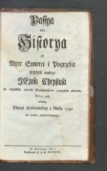 Passya albo Historya o męce smierci i pogrzebie Pana naszego Jezusa Chrystusa ze wszystkich czterech Ewangielist&oacute;w porządnie zebrane, teraz zaś według Edycyi Kr&oacute;lewieckiey z roku 1740 na nowo przedrukowana.
