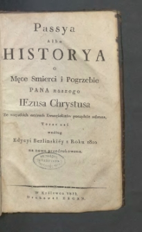 Passya albo Historya o męce smierci i pogrzebie Pana naszego Iezusa Chrystusa ze wszystkich cztérech ewangielistów porządnie zebrana, teraz zaś według edycyi berlinskiéy z roku 1810 na nowo przedrukowana.