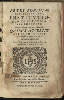 Petri Fonsecae Societatis Iesu, Institutionum dialecticarum libri octo. Emendatius quam ante hac editi. Quibus accessit eiusdem Isagoge philosophica, nunc primum in Germania typis exusae. Cum librorum argumentis, Indice copiosissimo capitum [et] rerum