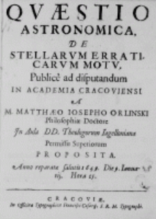 Quaestio astronomica, de stellarum erraticarum motu. Publice ad disputandum in Academia Cracoviensi a M. Matthaeo Iosepho Orlinski Philosophiae Doctore In Aula DD. Theologorum Iagelloniana Permissu Superiorum proposita. Anno reparatae salutis 1649. Die 9. Ianuarij. Hora 15.