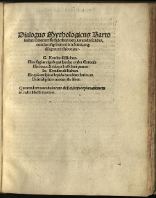 Dialogus Mythologicus / Bartoloamei Coloniensis dulcibus iocis, iucundis salibus, concinnisq[ue] sententiis refertus, atq[ue] diligenter elaboratus. G. Konitz distichon. Hinc fugiat rigidi qui laudat verba Catonis Hic iocus & risus, nil nisi laeta patent. Io. Knoder distichon. Eloquium spirat lepida brevitate latinum Deliciisq[ue] sales aureus iste liber. Quorundam vocabulorum difficilium explanationem in calce libelli invenies