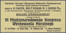 [Afisz. Incipit:] Staraniem Zarządu Okręgowej Bibljoteki Pedagogicznej Kuratorjum Okręgu Szkolnego Poznańskiego odbędzie się w czwartek, dnia 8 listopada br. o godz. 19-tej w auli Państowego Gimnazjum im. Paderewskiego w Poznaniu ul. Wały Zygmunta Starego 2/3 : Wieczór sprawozdawczy z odbytego w Krakowie VI MIędzynarodowego Kongresu Wychowania Moralnego: Okręgowa Bibljoteka Pedagogiczna kuratorium Okręgu Szkolnego Poznańskiego