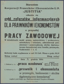 [Afisz. Incipit:] Staraniem Korporacji Prawników i Ekonomistów U. P. "Justitia" odbędzie się cykl referatów informacyjnych dla prawników i ekonomistów o przyszłej pracy zawodowej... : Dnia 4 grudnia 1934: 1. Referat p.t.: "Praca naukowa"... : Korporacja Prawników i Ekonomistów U. P. "Justitia"