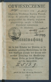 Obwieszczenie tyczące się młodzieży Wielkiego Xięstwa Poznańskiego do przyszł&eacute;y usługi kraiow&eacute;y przysposabiać się chcąc&eacute;y, względem przyzwoitego oneyże w szkołach prowincyi uzdatnienia do Akademii = Bekanntmachung betreffend die in den Schulen der Provinz zu bezweckende geh&ouml;rige Vorbereitung der sich dem k&uuml;nstigen Dienste des Staats widmenden J&uuml;nglinge des Gro&szlig;herzogthums Posen zu ihrem Abgange auf die Universit&auml;t.