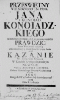 Prześwietny Wielmoznego J. M. Pana Jana z Konoiad Konoiadzkiego Sędziego Ziemskiego Chełminskiego Prawdzic Snem Wiecznośći zasnąwszy w Niesmiertelney y triumphuiącey żyiący sławie albo Kazanie na Pogrzebie Onegoż w Kościele Archipresbyteralnym Nowskim przez X. Ludowika Dittmera Plebana Okoninskiego Diecezyi Chełminskiey miane Roku ktorego Levv z Pokolenia Iudy swiatu życ zaczął 1728. Dnia 8. Listopada