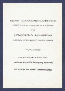 Zaproszenie : [Incipit:] Dziekan i Rada Wydziału Historycznego Uniwersytetu im. A. Mickiewicza w Poznaniu oraz Przewodniczący i Rada Naukowa Instytutu Historii Kultury Materialnej PAN mają zaszczyt prosić o wzięcie udziału w posiedzeniu zwołanym z okazji 50-lecia pracy naukowej Profesor Dr Marii Frankowskiej [...] : posiedzenie odbędzie się w dniu 7 grudnia 1979 roku [...].