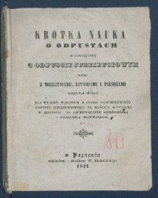 Kr&oacute;tka nauka o odpustach a szczeg&oacute;lni&eacute;j o odpuście jubileuszowym wraz z modlitwami, litaniami i pieśniami mającemi służyć dla wygody wiernych w czasie nadchodzącego odpustu jubileuszowego za Kosci&oacute;ł Katolicki w Hiszpanii, na Archdiecezye Gnieźnieńską i Poznańską rozpisanego.