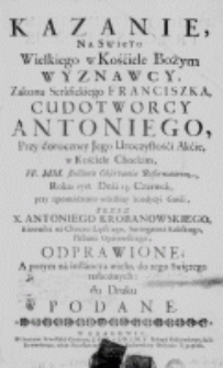 Kazanie na święto Wielkiego w Kościele Bożym Wyznawcy, Zakonu Serafickiego Franciszka, Cudotw&oacute;rcy Antoniego, przy dorocznej Jego Uroczystośći Akcie, w Kościele Chockim, FF. MM. strictioris Observantiae Reformatorum, Roku 1718. Dnia 13. Czerwca, przy zgromadzeniu wszelkiey kondycyi Gośći, przez X. Antoniego Krobanowskiego, Kanonika na Choczu Lipskiego, Surrogatora Kaliskiego, Plebana Opatowskiego, odprawione; A potym na instancyą wielu, do tego Swiętego nabożnych: do Druku podane