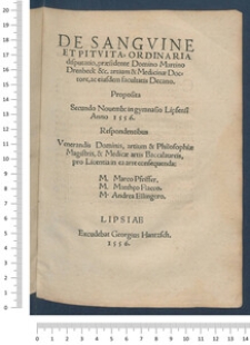 De Sangvine Et Pitvita : Ordinaria disputatio, praesidente Domino Martino Drenbeck &c. artium & Medicinae Doctore, ac eiusdem facultatis Decano. Proposita Secundo Nouemb[ris] in gymnasio Lipsensi Anno 1556. Respondentibus Venerandis Dominis, artium & Philosophiae Magistris, & Medicae artis Baccalaureis, pro Licentia in ea arte consequenda : /