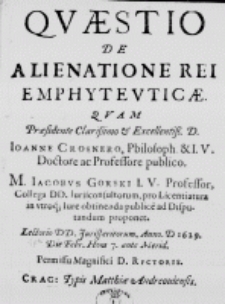 Quaestio de alienatione rei emphyteuticae. Quam praesidente [...] D. Joanne Crosnero, Philosoph. et I. U. Doctore ac Professore publico. M. Jacobus Gorski I. U. Professor, Collega DD. Iurisconsultorum, pro Licentiatura in utroque Iure obtinenda publice ad Disputandum proponet. Lectorio DD. Jurisperitorum, Anno D 1629. Die Febr. Hora 7. ante Merid. Permissu Magnifici D. Rectoris