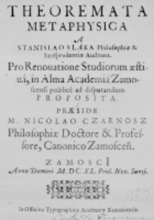 Theoremata Metaphysica A Stanislao Słąka Philosophiae et Iurisprudentiae Auditore. Pro Renovatione Studiorum aestiva, in Alma Academia Zamoscensi publice ad disputandum proposita. Praeside M. Nicolao Czarnosz Philosophiae Doctore et Professore, Canonico Zamoscen. Zamosci Anno Domini M. DC. XL. Prid. Non. Iunij