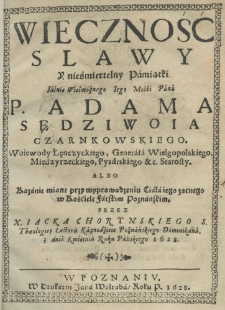 Wieczność slawy y nieśmiertelny Pamiątki Iaśnie Wielmożnego Iego Mości Pana P. Adama Sędziwoia Czarnkowskiego, Woiewody Łęnczyckiego, Generała Wielgopolskiego, Międzyrzeckiego, Pysdrskiego etc. Starosty. Albo Kazanie miane przy wyprowadzeniu Ciała iego zacnego w Kościele Farskim Poznańskim. Przez X. Iacka Chorynskiego S. Theologiey Lectora Kaznodzieie Poznańskiego Dominikana. 3 dnia Kwietnia Roku Pańskiego 1628.
