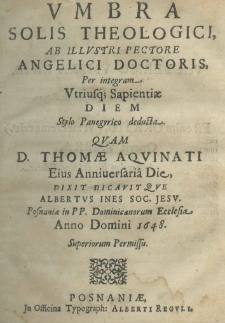 Umbra Solis Theologici ab Illustri Pectore Angelici Doctoris per integram Utriusque Sapientiae Diem Stylo Panegyrico deducta. Quam D. Thomae Aquinati eius Anniversaria Die, dixit dicavitque Albertus Ines Soc. Jesu. Posnaniae in PP. Dominicanorum Ecclesia Anno Domini 1648. Superiorum Permissu