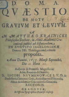 D.O.M.A. Quaestio de motu gravium et levium, a M. Matthaeo Krasnicki, philosophiae doctore, in Alma Academia Cracoviensi publice ad disputandum in Augusto Jagieloniae Dominus DD. Theologorum Lectorio proposita anno Domini 1635 mense Septembri die 11 hora. Auspicijs et permisu magnifici ac adm. reverendi Domini, D. Iacobi Naymanowicz I. V. D. et professoris, canonici crac. archidiaconi pilacensis, almae academiae cracoviensis generalis rectoris