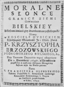 Moralne Słońce granice Ziemi oświecaiące Bielskiey żałosnemi śmierći gdy adumbrowane zostało znaki, Słowy. w Kościele Dubickiem Dźiedźiczney Maiętnośći Je: Mośći. Pana P. Krzysztopha Brzozowskiego Podkomorzego Bielskiego, etc. Przy Trennem Depozicie tegoż obiaśnione Die 1. Decembris, 1647. a Na instancią pozostałey a troskliwie stękaiącey Sinogarlicy kosztem ieyże do Druku podane. Przez X. Franciszka Olendzkiego Zakonu Frnćiszka S. Bernardinow nazwanego Kaznodźiei Kowienskiego S. Troyce za Starszych pozwoleniem. w Roku, 1649.