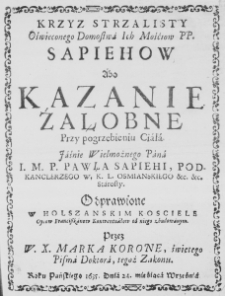 Krzyż strzalisty Oświeconego Domostwa Ich Mośćiow PP. Sapieh&oacute;w abo Kazanie żałobne przy pogrzebieniu Ciała Iaśnie Wielmożnego Pana I. M. P. Pawła Sapiehi, Podkanclerzego W. K. L. Osmianskiego etc. etc. Starosty. Odprawione w Holszańskim Kościele Oycow Franciszkanow Konwentuałow od niego zbudowanym. Przez W. X. Marka Koronę, świętego Pisma Doktora, tegoż Zakonu. Roku Pańskiego 1635. Dnia 24. mieśiąca Września