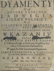 Dyamenty na ozdobę Kośćioła Jadwigi, S. Xiężny Polskiey, na Stradomiu przy Krakowie: przy Uroczystym Poświęcania Akcie, w Kazaniu przez X. Andrzeia Karpia, Zakonu S. Cistercieńskiego, w Klasztorze Mogilskim Professa, y Ordynaryusza Kaznodźieię, W tymże Kośćiele Canonicorum Regularium, Zakonu Custodum SS. Sepulchri Domini, Hierosolymitani. Ofiarowane, Anno Dńi. 1674. Die 15. Iulii