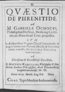 Quaestio de Phrenitide. A M. Gabriele Ochocki, Philosophiae Doctore, Medicinae Licentiato, in Alma Academiae Cracoviensis proposita. Cum in Aedibus Divae Virginis Circuli Cracoviensis, in magno summorum Virorum concursu, et Academiae totius con fessu, Medicinae Doctor renuntiaretur: A Clarissimo et Excellentissimo Viro Domino, D. Matthia Wonieyski, Philosophiae et Medicinae Doctore et Professore, Acad. Procancellario, Consule Cracoviense, etc. etc. Anno 1629. Mense Augusto Die [brak] Hora [brak]
