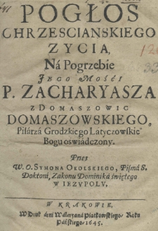 Pogłos chrzescianskiego zycia, na Pogrzebie Jego Mośći P. Zacharyasza z Domaszowic Domaszowskiego, Pisarza Grodzkiego Latyczowskiego Bogu oświadczony. Przez W. O. Symona Okolskiego, Pisma S. Doktora, Zakonu Dominika świętego w Iezupolu