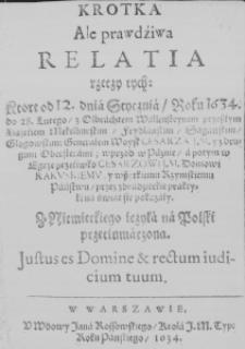 Krotka ale prawdźiwa Relatia rzeczy tych: ktore od 12. dnia Stycznia, Roku 1634. do 28. Lutego, z Olbrachtem Wallensteynem przeszłym Xiążęćiem Mekelburskim, Frydlanskim, Sagańskim, Głogowskim: Generałem Woysk Cesarza J. M. y z drugimi Obersterami; wprzod w Pilznie, a potym w Egrze przećiwko Cesarzawi J. M. Domowi Rakuskiemu, y wszytkiemu Rzymskiemu Państwu, przez zdradźieckie praktyki na świat się pokazały. Z Niemieckiego ięzyka na Polski przetłumaczona. Justus es Domine et rectum iudicium tuum