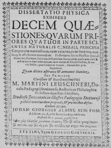 Dissertatio Physica exhibens Decem Quaestiones; quarum Priores quatuor in parte Scientiae naturalis generali, principia Corporum naturalium, tum externa, tum interna, causasque et affectiones eorundem: Posteriores sex in Physica speciali Materiam, Formam, Calorem, Influentiam, seu occultas qualitates coeli et Astrorum in haec inferiora, nec non veram de Circulo lacteo, et novis stellis, quas Cometas vocant, sententiam prosequuntur. Quam divino aspirante et annuente Numine sub praesidio Clarissimi et Excellentissimi Viri M. Martini Leuschneri, Ducalis Paedagogii Stetinensis Rectoris ac Philosophiae Professoris dignissimi fidelissimi, Studiosae Juventuti in Illustri Paedagogio Stetinensi publice ventilandam proponit, et pro viribus defendendam suscipit. Johannes Georgius Albini, Sed: Pom: Ad diem 30. Aprilis horis locoque consueto