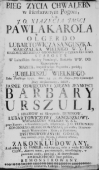 Bieg życia Chwalebny w Herbowym Pogoni, s. p. J. O. Xiążęćia JMśći Pawła Karola Olgerdo Lubartowicza Sanguszka, Marszalka Wielkigo W. X. L. Krzemienieckiego Grodzkiego y Czerkaskiego, Starosty. W Lubelskim swoiey Fundacyi, Kościele WW. OO. Kapucynow; Xiążęcą, trzydniowego Pogrzebu, paradą; Pod czas Jubileuszu Wielkiego, Roku Pańskiego 1751. dnia, 24. 25. 26. Maja, przy kosztownych straty nieoszacowaney, żalach, Jaśnie Oświeconey Xiężny JeyMości Barbary Urszuli, z Hrabi&oacute;w na Skrzynnie, Dunin&oacute;w, Lubartowiczowy Sanguszkowy, Marszałkowy Wielkiey W. X. L. przy liczney, w Kondolencyach, Assystencyi, J. O. Trybunału Koronnego, Reassumowanego; y z wielu, Prześwietnych Woiewodztw, Ziem, y Powiatow, Dystyngwowanych Gosci; Przy inwencyi, pracy, staraniu, y ostatniey usłudze, X. P. G. S. J. Zakonkludowany. A na usilną J. O. Familii, rekwizycyą; oraz y wielu Ichmosciow, Aktowi temu, przytomnych, nieodbiegłey, w potomne czasy, pamięci; za dozwoleniem Zwierzchnosci luc publica, Remonstrowany