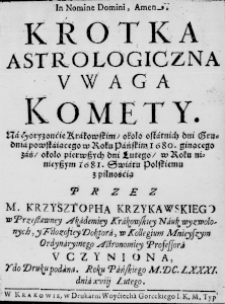 Krotka astrologiczna uwaga Komety. Na Horyzoncie Krakowskim, około ostatnich dni Grudnia powstaiącego w Roku Pańskim 1680. ginącego zaś, około pierwszych dni Lutego, w Roku ninieyszym 1681. Swiatu Polskiemu z pilnośćią przez M. Krzysztopha Krzykawskiego w Przesławney Akademiey Krakowskiey Nauk wyzwolonych, y Filozofiey Doktora, w Kollegium Mnieyszym Ordynaryinego Astrnomiey Professora uczyniona, y do Druku podana. Roku Pańskiego M.DC.LXXXI. dnia xviii Lutego