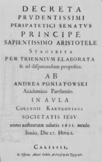 Decreta Prudentissimi Peripatetici Senatus Principe Sapientissimo Aristotele Stagirita per triennium elaborata et ad disputandum proposita. Ab Andrea Poniatowski Academico Parthenio. In aula Collegii Karnkoviani Societatis Iesu. Anno restauratae salutis 1621. mense Iunio. Die 27. Hora 2.
