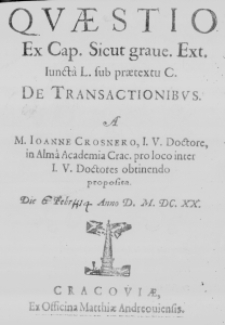 Quaestio ex Cap. sicut grave. Ext. Iuncta L. sub praetextu C. De transactionibus. A M. Ioanne Crosnero, I. U. Doctore, in Alma Academia Crac. pro loco inter I. U. Doctores obtinendo proposita. Die [6] Febr. [H 14] Anno D. M.DC.XX.