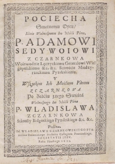 Pociecha Smętnemu Oycu, Iaśnie Wielmożnemu Ieo Mośći Panu, P. Adamowi Sedywoiowi z Czarnkowa Woiewodzie Lęczyckiemu Generalowi Wielgopolskiemu &c. &c. Staroście Miedzyrzeckiemu Pyzdrskiemu. Y Wszytkim Ich Mośćiom Panom z Czarnkowa po Ześćiu z tego Swiata Wielmożnego Ieo Mośći Pana P. Wladislawa z Czarnkowa Starosty Bidgoskiego Pyzdrskiego &c. &c. Podana. Od Wladislawa Czarnkowskiego Starośćica Draiemskiego Studenta Collegium Poznanskiego, Societatis Iesu. Roku Pańskiego 1623.