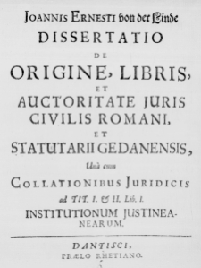 Joannis Ernesti von der Linde Dissertatio de Orgine, Libris et Auctoritate Iuris Civilis Romani, et Statutarii Gedanensis, una cum Collationibus Iuridicis ad Tit. I. & II. Lib. I. Institutionum Iustineanearum