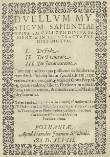 Duellum Mysticum Sapientiae huius saeculi cum Divina Sapientia in tres tractatus distinctum. I. De fide. II. De Trinitate. III. De Incarnatione. Cum appendice: qua polliceor defendere totam Arist. Philosophiam speculativam, tam rationalem cum quinq; universalibus Porphirii, quam realem, scilicet, Physicorum octo libros, tres de anima, & duodecem lib: Methaphysicorum. Defendendum Plociae, in comitiis Provincialibus FF. Ordin: Praed: a V. P. F. Gabriele Vidavien: S. Theologiea ac Philosophiae Lectore, nec non Praedicatore Generale Ordinis Praedicatorum