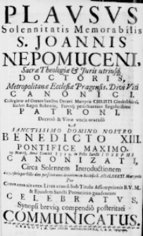 Plausus Solennitatis Memorabilis S. Joannis Nepomuceni, Sacrae Theologiae & Juris utriusq; Doctoris, Metropolitanae Ecclesiae Pragensis, Divi Viti Canonici, Collegiatae ad Omnes Sanctos Decani Martyris Christi Gloriosissimi, Inclyti Regni Bohemiae, Famaq; periclitantium Singularissimi Patroni, Decreto & Vivae vocis oraculo A Sanctissimo Domino Nostro Benedicto XIII. Pontifice Maximo. 19 Martii, Anno Domini 1729. in Festo Sancti Iosephi Canonizati, circa Solennem Introductionem a 17. 7bris per Octo dies perseverante devotione in Ecclesia S. Adalberti Martyris Per Confraternitatem Literatorum Sub Titulo Assumptionis B. V. M. & Eiusdem Sancti Patrocinio gaudentem celebratus, Synopsi breviq; compendio posteritati communicatus