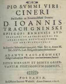 Pio summi Viri cineri per Illustris ac Reverendissimi Domini, D. Ioannis Trach Gninski Episcopi Ennensis Suffraganei et Archidiaconi Posnaniensis Abbatiae Lubinensis Administratoris In Funebri Solennitate quae prid: Non: Iul: in Anno M. DC. XXVI. Lub. Religioso cultu celebrabatur Adamus Racłakowski Collegii Lubransciani Philorhetor tanti non immemor fautoris istud maeroris et debitae observantiae testimonium confecit