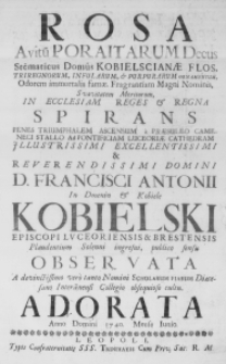 Rosa, Avitum Poraitarum decus Stemmaticus Domus Kobielscianae Flos, Triregnorum, Infularum, & Purpurarum ornamentum. Odorem immortalis famae. Fragrantiam magni Nominis, Suavitatem Meritorum, in Ecclesiam Reges & Regna spirans penes triumphalem ascensum a praesuleo Cameneci stallo ad pontificiam Luceoriae Cathedram Illustrissimi Excellentissimi & Reverendissimi Domini D. Francisci Antonii in Dmenin & Kobiele Kobielski, Episcopi Luceoriensis & Brestensis plaudentium solenni ingresui, publico sensu observata a devinctissimo vero tanto Nomini Scholarum Piarum Dioecesano Interamnensi Collegio obsequioso cultu. Adorata Anno Domini 1740. Mense Iunio