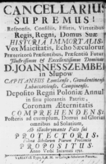 Cancellarius Supremus! Responsis, Consiliis, Effatis, Virtutibus Regis, Regni, Domus Suae Historia Immortalis, Vox Maiestatis, Echo Saeculorum Praeteritorum Praesentibus, Praesentium Futur[is] Illustrissimus & Excellentissimus Dominus D. Joannes Szembek in Słupow Capitaneus Łomżensis, Graudentinensi, Lubaczoviensis, Campinensis. Deposito Regni Poloniae Annulo in sinu plorantis Patriae, Coronam Aeternitatis comprehendens; Posteris ad exemplum, Domui ad Gloriam, omnibus ad Solatium, Ab illachrymante Fato sui Protectoris, Polona Scholarum Piarum Provincia propositus. Anno Verbi Incarnati 1731.
