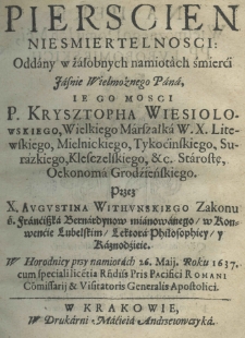 Pierscien niesmiertelnosci: oddany w żałobnych namiotach śmierći Jasnie Wielmożnego Pana, Iego Mosci P. Krysztopha Wiesiolowskiego, Wielkiego Marszałka W. X. Litewskiego, Mielnickiego, Tykocinskiego, Surazkiego, Kleczelskiego, &c. Starostę, Oekonoma Grodźieńskiego. Przez X. Augustina Withunskiego Zakonu ś. Franciszka Bernardynow mianowanego, w Konwenćie Lubelskim, Lektora Philosophiey, y Kaznodźieie. W Horodnicy przy namiotach 26. Maii. Roku 1637. cum speciali licetia Rndis Pris Pacifici Romani Comissarii & Visitatoris Generalis Apostolici