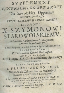 Supplement Funeralnego Apparatu dla Szwedzkiey Oppressiey nieproporcyonalnego. Przewielebnemu sławney pamięci Iego Mosci X. Szymonowi Starowolskiemu, Kanonikowi Kathedralnemu Krakowskiemu, Kantorowi Tarnowskiemu, &c. Z małą Fraquencyą, lecz z wielką wszystkich kondolencyą pogrzebionemu, W Kathedrlanym Kośćiele Krakowskim, Anno 1656. Die 6. Aprilis. Przy ktorym Akcie zaniechaną Apparencyą Supplementował, Kazaniem Pogrzebnem, X. Franciszek Volscius, Kaznodźieia Zakonu Braćiey Mnieyszych Swiętego Franciszka Reformatow. A na żądanie niektorych Przyiaći&oacute;ł Clarissimae Memoriae Viri, cum licentia Superiorum, do Druku podane