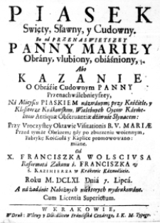 Piasek Swięty, Sławny, y Cudowny. Bo od Przenaswietszey Panny Mariey obrany, ulubiony, obiaśniony, Abo Kazanie o Obrazie Cudownym Panny Przenachwalebnieyszey, na Mieyscu Piaskiem nazwanym; przy Kośćiele, y Klasztorze Krakowskim, Wielebnych Oycow Karmelitow Antiquae Observantiea dźiwnie Słynącem: przy Uroczystey Oktawie Visitationis B. V. Mariae przed tymże Obrazem; gdy po zburzeniu woiennym, Fabrykę Kośćioła y Kaplice promowano: miane. Od X. Franciszka Wolsciusa Reformata Zakonu ś. Franciszka u ś. Kazimierza w Krakowie Kaznodźieie. Roku M.DCLXI. Dnia 7. Lipca. A na żądanie Nabożnych niektorych wydrukowane. Cum Licentia Superiorum