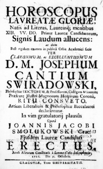 Horoscopus laureatae Gloriae, Natis ad Literas, Laureasque mentibus XIII. VV. DD. Primae Laureae Candidatorum, Signis Laudum allucens: ac dum Post rigidum examen in publica Orbis Academici facie per Clarissimum, ac Excellentissimum D. M. Josephum Cantium Swiradowski, Philosophiae Doctorem, & Professorem, Collegam Minorem; Praesente Illustri Magnorum Hospitum Corona, Ritum Consueto, Artium Liberalium & Philosophiae Baccalaurei declararentur. In vim gratulatorii plausus opera Joannis Jacobi Smołukowski Crac. ejusdem Laureae Candidati erectus. Anno Astrorum Conditoris a summo Caelo descendentis 1722. Die 31. Octobris