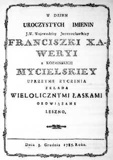 W Dzień Uroczystych Imienin J. W. Wojewodziny Inowrocławskiey Franciszki Xaweryi z Kozminskich Mycielskiey uprzeyme zyczenia zkłada wielolicznymi łaskami obowiązane Leszno. Dnia 3. Grudnia 1785. Roku