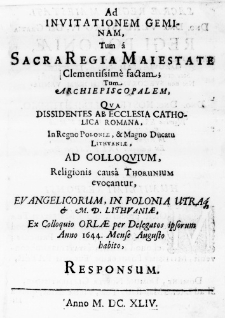 Ad invitationem geminam, tum a Sacra Regia Maiestate Clementissime factam; tum Archiepiscopalem, qua Dissidentes ab Ecclesia Catholica Romana, in Regno Poloniae, & Magno Ducatu Lithuaniae, ad Colloquium, Religionis causa Thorunium evocantur, Evangelicorum, in Polonia utraq & M. D. Lithuaniae, ex Colloquio Orlae per Delegatos ipsorum Anno 1644. Mense Augusto habito, responsum