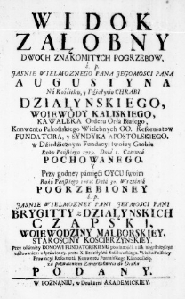 Widok załobny dwoch znakomitych pogrzebow, ś. p. Jasnie Wielmoznego Pana Jegomosci Pana Augustyna na Kościelcu, y Dźiałyniu Chrabi Działynskiego, Woiewody Kaliskiego, Kawalera Orderu Orła Białego, Konwentu Pakostskiego Wielebnych OO. Reformatow Fundatora, y Syndyka Apostolskiego, w Dźiedźicznym Fundacyi swoiey Grobie Roku Pańskiego 1759. Dnia 1. Czerwca pochowanego. Y przy godney pamięći Oycu swoim Roku Pańskiego 1762: Dnia 30. Września pogrzebioney ś. p. Jasnie Wielmozney Pani Jey Mosci Pani Brygitty z Działyńskich Czapski, Woiewodziny Malborskiey, Starosciny Koscierzynskiey. Przy ostatniey Domowi Fundatorskiemu powinnośći, z iak naypilnieyszym uśiłowaniem odprawioney, przez X. Benedykta Roszkowskiego, WielkiPolskiey Prowincyi Reformata, Konwentu Poznańskiego Kaznodźieię, za pozwoleniem Zwierzchnośći do Druku podany