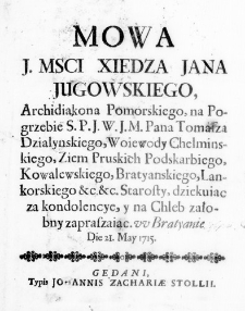 Mowa J. Mosci Xiedza Jana Jugowskiego, Archidiakona Pomorskiego, na Pogrzebie S. P. J. W. J. M. Pana Tomasza Działynskiego, Woiewody Chelminskiego, Ziem Pruskich Podskarbiego, Kowalewskiego, Bratyanskiego, Lankorskiego &c. &c. Starosty, dziekuiac za kondolencye, y na Chleb załobny zapraszaiąc. w Bratyanie Die 21. May 1715.
