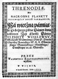 Threnodiae, albo Nagrobne Plankty Dziewięćiu Bogiń Parnaskich. Na wiecżną pamiątkę Pobożnego ześćia Paniey świątobliwey Jey Mośći Paniey Elzbiety Weselewny, Małżonki Wielmożnego Pana P. Pawła Sapiehy, Koniuszego W. X. L. Oszmianskiego, Siemienskiego, Metelskiego, Omelskiego, &c. &c. Starosty. Przez Walentego Bartoszewskiego wydane