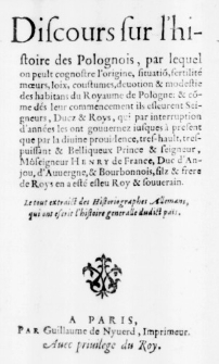 Discours sur l'histoire des Polognois, par lequel on peult cognostre l'origine, situation, fertilit&eacute; moeurs, loix, coustumes, devotion & modestie des habitans du Royaume de Pologne: & comme d&eacute;s leur commencement ils esleurent Seigneurs, Ducz & Roys, qui par interruption d'ann&eacute;es les ont gouvernez iusques &agrave; present que par la divine providence, tres-hault, tres-puissant & Belliqueux Prince & seigneur, Monseigneur Henry de France, Duc d'Anjou, d'Auvergne, & Bourbonnois, filz & frere de Roys en a est&eacute; eslev Roy & souverain. Le tout extraict des Historiographes Allemans, qui ont escrit l'histoire generalle dudict pa&iuml;s